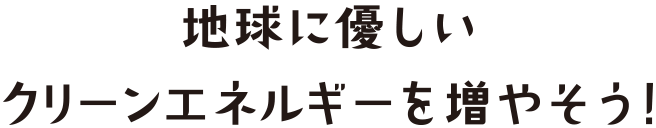 地球に優しいクリーンエナルギーを増やそう！