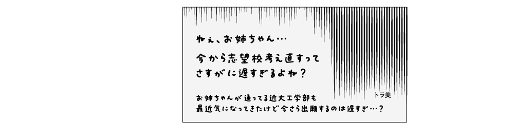 トラ美「ねぇ、お姉ちゃん…今から志望校考え直すってさすがに遅すぎるよね？お姉ちゃんが通ってる近大工学部も最近気になってきたけど今さら出願するのは遅すぎ…？」